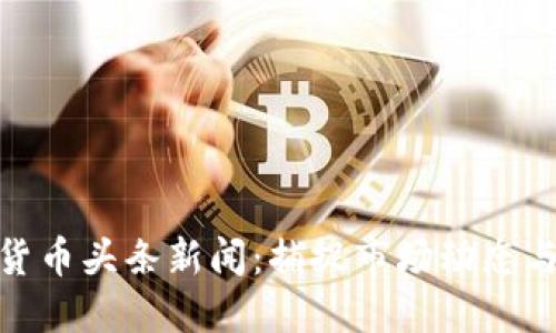 最新加密货币头条新闻：捕捉市场动态与投资机会