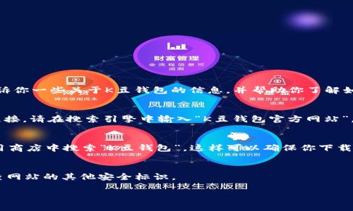 由于我是一个AI助手，无法实时提供最新的下载链接或地址。但是，我可以告诉你一些关于K豆钱包的信息，并帮助你了解如何找到官方的下载地址。请遵循以下步骤来确保下载K豆钱包的安全和可靠：

### 1. 官方网站查找
首先，确保访问K豆钱包的官方网站。通常，官方网站会提供最新版本的下载链接。请在搜索引擎中输入“K豆钱包官方网站”，找到正确的网址。

### 2. 应用商店
如果你使用的是手机，最好在Apple App Store或Google Play Store等应用商店中搜索“K豆钱包”。这样可以确保你下载的是最新版的官方应用。

### 3. 注意诈骗网站
下载应用时，请注意辨别网站的真实与否。确保链接以“https://”开头，并检查网站的其他安全标识。

如果你需要更详细的信息或者有其他问题，请告诉我！