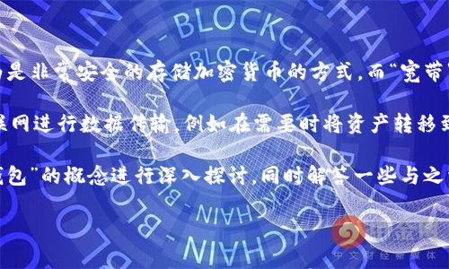 冷钱包指的是一种加密货币钱包，它是离线的，没有直接连接互联网，因此被认为是非常安全的存储加密货币的方式。而“宽带”这个词在这个语境中可能有些模糊，因为它通常指的是网络连接的速度和带宽。

如果我们把“宽带”放在冷钱包的上下文中，可以理解为关于冷钱包如何使用互联网进行数据传输，例如在需要时将资产转移到某个地点时使用的网络连接，这可能是我们理解的一个方面。

不过“冷钱包里的宽带”这样的说法并不是常见的表述。因此，我可以尝试将“冷钱包”的概念进行深入探讨，同时解答一些与之相关的问题。以下是围绕冷钱包的一些详细内容和常见问题的解答。

### 冷钱包：加密货币安全存储的最佳选择