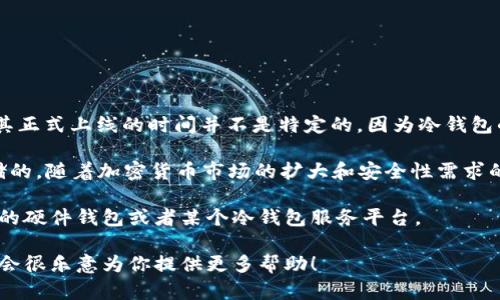 冷钱包（Cold Wallet）是在区块链技术和加密货币发展起来的过程中逐渐被认知和使用的一种安全存储方式，其正式上线的时间并不是特定的，因为冷钱包的概念随着加密货币的出现而逐步发展起来的。

一般来说，在比特币于2009年问世时，最初的比特币钱包可以被视为一种冷钱包，因为它们是基于用户本地存储的。随着加密货币市场的扩大和安全性需求的提升，冷钱包的设计和功能也不断演化，出现了诸如硬件钱包（如Ledger、Trezor等）以及纸质钱包等多种形式。

如果是指某个特定的冷钱包产品或者服务的上线时间，那么需要具体说明是哪一种冷钱包。例如，某个特定品牌的硬件钱包或者某个冷钱包服务平台。

如果你有兴趣了解关于冷钱包的更多信息，或者需要了解某一特定产品的上线时间和相关知识，可以告诉我，我会很乐意为你提供更多帮助！