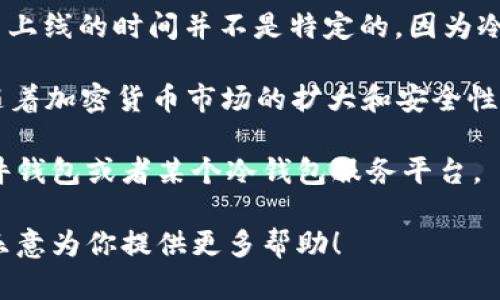 冷钱包（Cold Wallet）是在区块链技术和加密货币发展起来的过程中逐渐被认知和使用的一种安全存储方式，其正式上线的时间并不是特定的，因为冷钱包的概念随着加密货币的出现而逐步发展起来的。

一般来说，在比特币于2009年问世时，最初的比特币钱包可以被视为一种冷钱包，因为它们是基于用户本地存储的。随着加密货币市场的扩大和安全性需求的提升，冷钱包的设计和功能也不断演化，出现了诸如硬件钱包（如Ledger、Trezor等）以及纸质钱包等多种形式。

如果是指某个特定的冷钱包产品或者服务的上线时间，那么需要具体说明是哪一种冷钱包。例如，某个特定品牌的硬件钱包或者某个冷钱包服务平台。

如果你有兴趣了解关于冷钱包的更多信息，或者需要了解某一特定产品的上线时间和相关知识，可以告诉我，我会很乐意为你提供更多帮助！